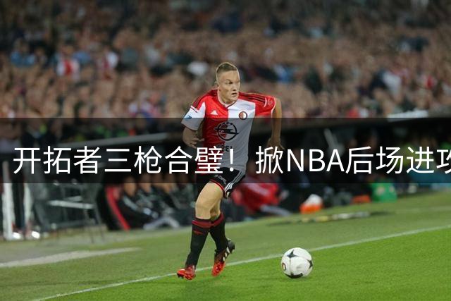 开拓者三枪合璧！掀NBA后场进攻革命新浪潮